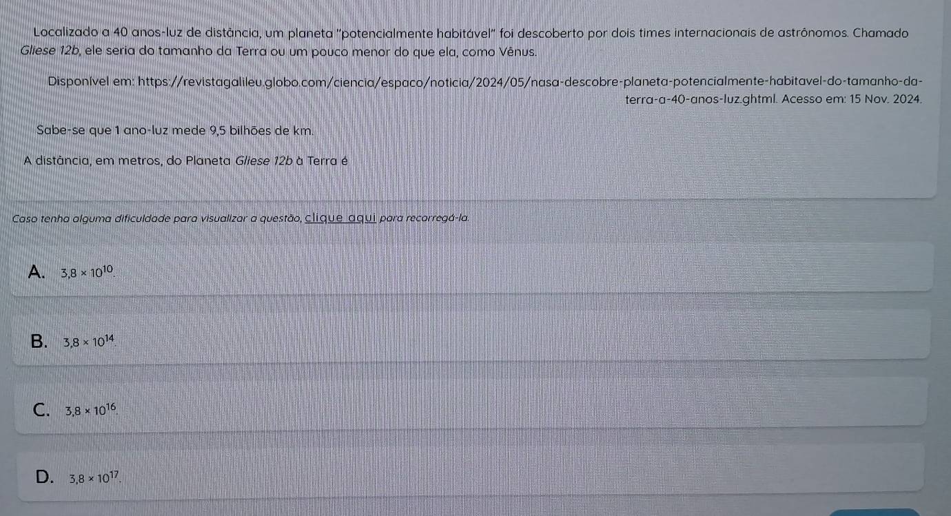 Localizado a 40 anos-luz de distância, um planeta ''potencialmente habitável'' foi descoberto por dois times internacionais de astrônomos. Chamado
Gliese 12b, ele seria do tamanho da Terra ou um pouco menor do que ela, como Vênus.
Disponível em: https://revistagalileu.globo.com/ciencia/espaco/noticia/2024/05/nasa-descobre-planeta-potencíalmente-habitavel-do-tamanho-da-
terra-a- 40 -anos-luz.ghtml. Acesso em: 15 Nov. 2024.
Sabe-se que 1 ano-luz mede 9,5 bilhões de km.
A distância, em metros, do Planeta Gliese 12b à Terra é
Caso tenha alguma dificuldade para visualizar a questão, clique aqui para recorregá-la.
A. 3,8* 10^(10).
B. 3,8* 10^(14).
C. 3,8* 10^(16)
D. 3,8* 10^(17).