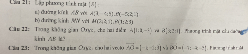 Cầu 21: Lập phương trình mặt (S): 
a) đường kính AB với A(3;-4;5), B(-5;2;1). 
b) đường kính MN với M(3;2;1), B(1;2;3). 
Câu 22: Trong không gian Oxyz , cho hai điểm A(1;0;-3) và B(3;2;1). Phương trình mặt cầu đường 
kính AB là? 
Câu 23: Trong không gian Oxyz, cho hai vecto vector AO=(-1;-2;3) và vector BO=(-7;-4;-5). Phương trình mặt