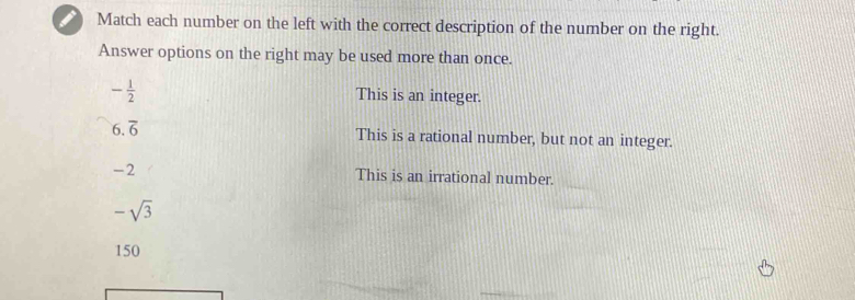 Match each number on the left with the correct description of the number on the right.
Answer options on the right may be used more than once.
- 1/2  This is an integer.
6.overline 6 This is a rational number, but not an integer.
-2 This is an irrational number.
-sqrt(3)
150