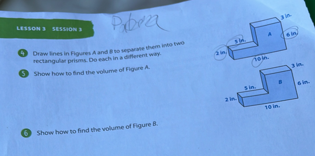 LESSON 3 SESSION 3 
Draw lines in Figures A and B to separate them into two 
rectangular prisms. Do each in a different way. 
5 Show how to find the volume of Figure A. 
6 Show how to find the volume of Figure B.