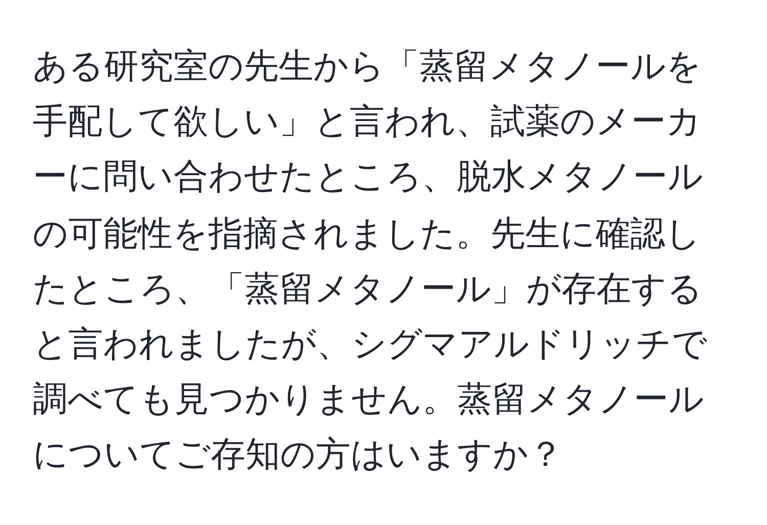 ある研究室の先生から「蒸留メタノールを手配して欲しい」と言われ、試薬のメーカーに問い合わせたところ、脱水メタノールの可能性を指摘されました。先生に確認したところ、「蒸留メタノール」が存在すると言われましたが、シグマアルドリッチで調べても見つかりません。蒸留メタノールについてご存知の方はいますか？