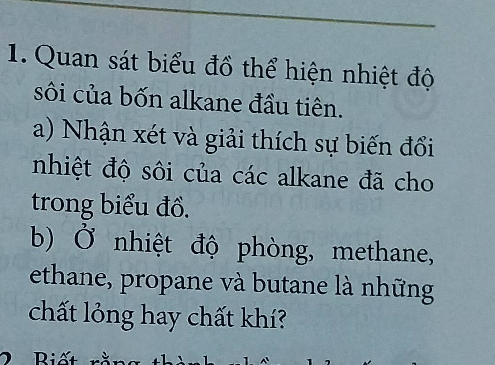 Quan sát biểu đồ thể hiện nhiệt độ 
sôi của bốn alkane đầu tiên. 
a) Nhận xét và giải thích sự biến đổi 
nhiệt độ sôi của các alkane đã cho 
trong biểu đồ. 
b) Ở nhiệt độ phòng, methane, 
ethane, propane và butane là những 
chất lỏng hay chất khí? 
2 Biết