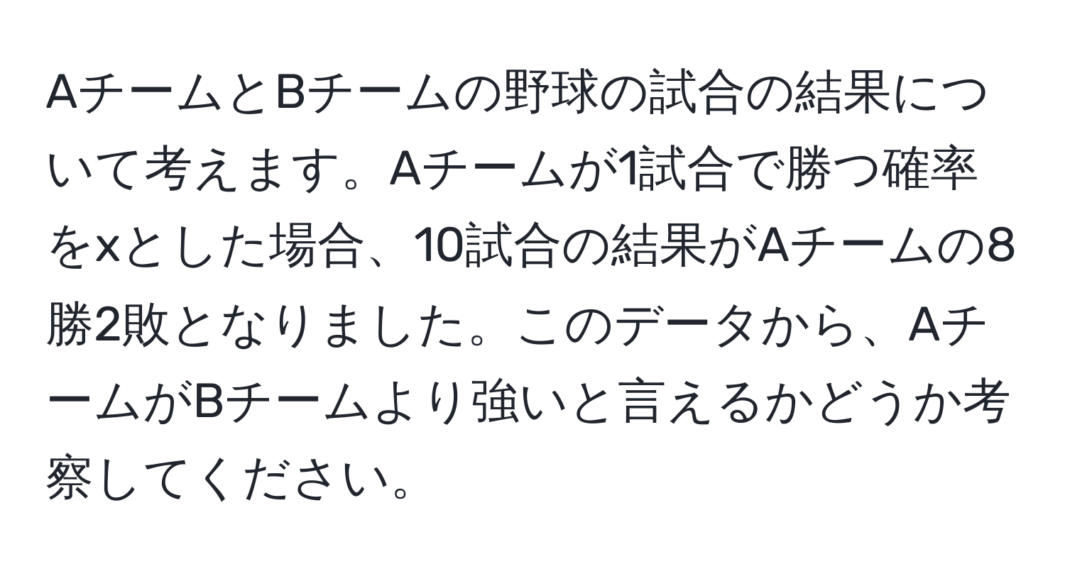 AチームとBチームの野球の試合の結果について考えます。Aチームが1試合で勝つ確率をxとした場合、10試合の結果がAチームの8勝2敗となりました。このデータから、AチームがBチームより強いと言えるかどうか考察してください。