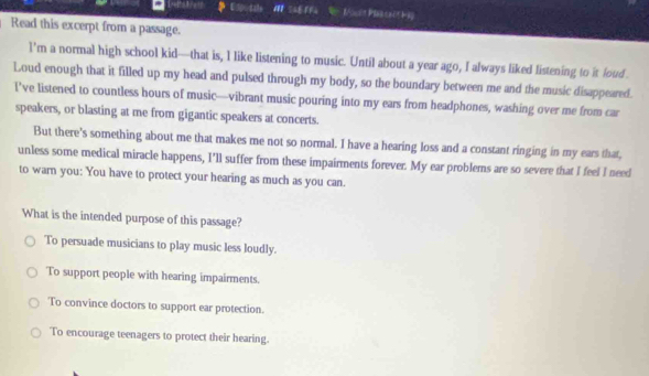 Espodale * Moult Paata t9
Read this excerpt from a passage.
l’m a normal high school kid—that is, I like listening to music. Until about a year ago, I always liked listening to it loud
Loud enough that it filled up my head and pulsed through my body, so the boundary between me and the music disappeared.
I’ve listened to countless hours of music—vibrant music pouring into my ears from headphones, washing over me from car
speakers, or blasting at me from gigantic speakers at concerts.
But there’s something about me that makes me not so normal. I have a hearing loss and a constant ringing in my ears that,
unless some medical miracle happens, I'll suffer from these impairments forever. My ear problems are so severe that I feel I need
to warn you: You have to protect your hearing as much as you can.
What is the intended purpose of this passage?
To persuade musicians to play music less loudly.
To support people with hearing impairments.
To convince doctors to support ear protection.
To encourage teenagers to protect their hearing.