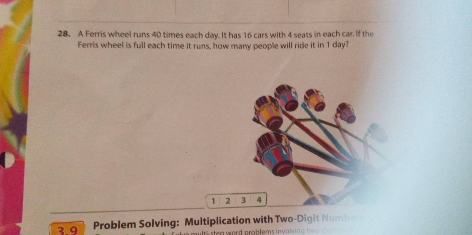 A Ferris wheel runs 40 times each day. It has 16 cars with 4 seats in each car. If the 
Ferris wheel is full each time it runs, how many people will ride it in 1 day?
1 2 3 4
3 9 Problem Solving: Multiplication with Two-Digit Number 
lt-sten word problems involving tw o digi