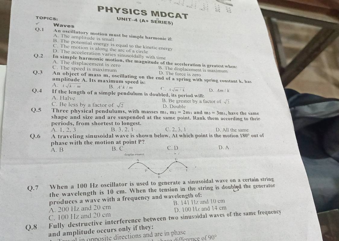 PHYSICS MDCAT
TOPICS:
UNIT-4 (a+ SÉRIEs)
Waves
Q.1 An oscillatory motion must be simple harmonic if:
A. The amplitude is small
B. The potential energy is equal to the kinetic energy
C. The motion is along the are of a circle
D. The acceleration varies sinusoidally with time
Q.2 In simple harmonic motion, the magnitude of the acceleration is greatest when:
A. The displacement is zero B. The displacement is maximum
C. The speed is maximum D. The force is zero
Q.3 An object of mass m, oscillating on the end of a spring with spring constant k, has
amplitude A. Its maximum speed is:
A. 1sqrt(k+m) B. A^2k/m C. 4sqrt(m+k) D. Am / k
Q.4 If the length of a simple pendulum is doubled, its period will:
A. Halve B. Be greater by a factor of sqrt(2)
C. Be less by a factor of sqrt(2) D. Double
Q.5 Three physical pendulums, with masses m, m_2=2m_1 and m_3=3m_1 , have the same
shape and size and are suspended at the same point. Rank them according to their
periods, from shortest to longest.
A. 1. 2. 3 B. 3,2, 1 C. 2, 3, 1 D. All the same
Q.6 A traveling sinusoidal wave is shown below. At which point is the motion 180° out of
phase with the motion at point P?
A. B B. C C. D D. A
displacement
Q.7 When a 100 Hz oscillator is used to generate a sinusoidal wave on a certain string
the wavelength is 10 cm. When the tension in the string is doubled the generator
produces a wave with a frequency and wavelength of:
A. 200 Hz and 20 cm B. 141 Hz and 10 cm
C. 100 Hz and 20 cm D. 100 Hz and 14 cm
Q.8 Fully destructive interference between two sinusoidal waves of the same frequency
and amplitude occurs only if they:
l in pposite directions and are in phase .
a difference of 90°