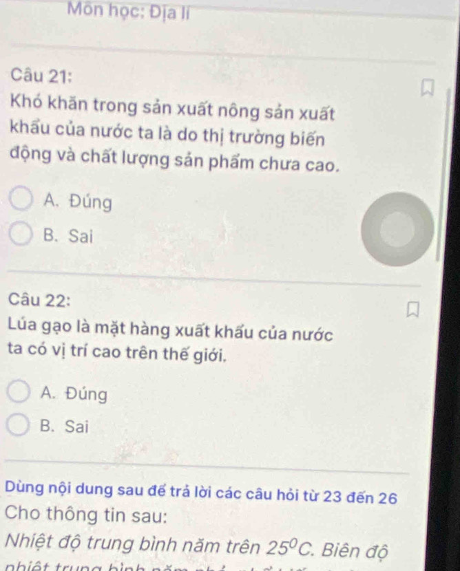 Môn học: Địa lí
Câu 21:
Khó khăn trong sản xuất nông sản xuất
khẩu của nước ta là do thị trường biến
động và chất lượng sản phẩm chưa cao.
A. Đúng
B. Sai
Câu 22:
Lúa gạo là mặt hàng xuất khấu của nước
ta có vị trí cao trên thế giới.
A. Đúng
B. Sai
Dùng nội dung sau đế trả lời các câu hỏi từ 23 đến 26
Cho thông tin sau:
Nhiệt độ trung bình năm trên 25°C * Biên độ
a