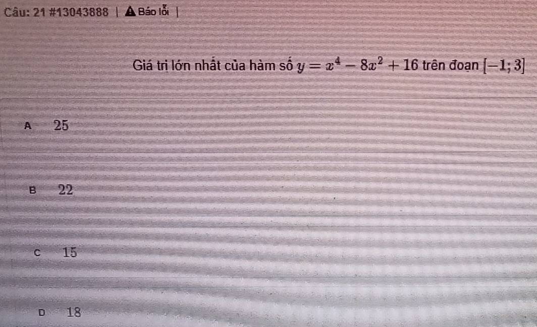 21 #13043888 Báo lỗi
Giá tri lớn nhất của hàm số y=x^4-8x^2+16 trên đoạn [-1;3]
A 25
B 22
c 15
D 18