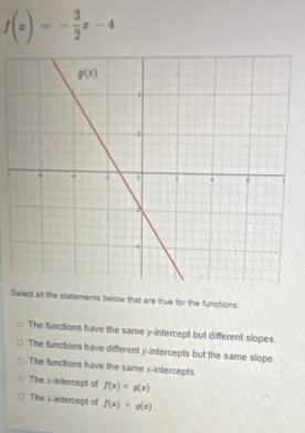 f(x)=- 3/2 x-4
Select all the statements below that are true for the functions.
The functions have the same y-intercept but different slopes.
The functions have different y-intercepts but the same slope.
The functions have the same x-infercepts
The x-intercept of f(x)
The x-intercept of f(x)>g(x)