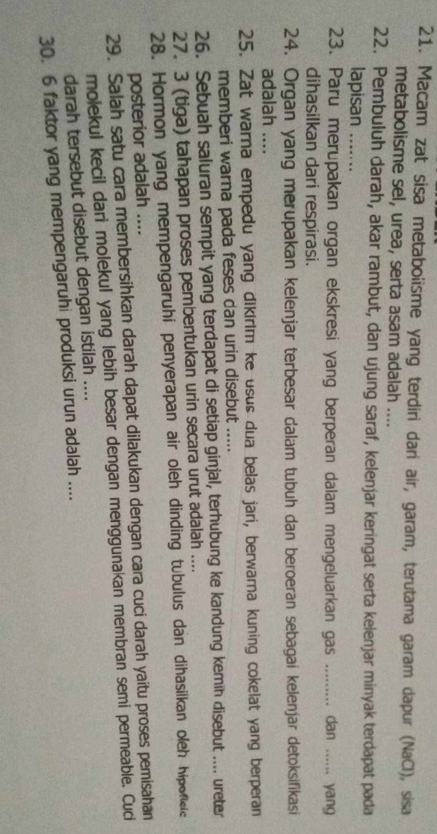 Macam zat sisa metabolisme yang terdiri dari air, garam, terutama garam dapur (NaCl), sisa 
metabolisme sel, urea, serta asam adalah .... 
22. Pembuluh darah, akar rambut, dan ujung saraf, kelenjar keringat serta kelenjar minyak terdapat pada 
lapisan_ 
23. Paru merupakan organ ekskresi yang berperan dalam mengeluarkan gas ......... dan ...... yang 
dihasilkan dari respirasi. 
24. Organ yang merupakan kelenjar terbesar dalam tubuh dan beroeran sebagai kelenjar detoksifikasi 
adalah .... 
25. Zat warna empedu yang dikirim ke usus dua belas jari, berwarna kuning cokelat yang berperan 
memberi warna pada feses dan urin disebut ..... 
26. Sebuah saluran sempit yang terdapat di setiap ginjal, terhubung ke kandung kemih disebut .... ureter 
27. 3 (tiga) tahapan proses pembentukan urin secara urut adalah .... 
28. Hormon yang mempengaruhi penyerapan air oleh dinding tubulus dan dihasilkan oleh hipoficic 
posterior adalah .... 
29. Salah satu cara membersihkan darah dapat dilakukan dengan cara cuci darah yaitu proses pemisahan 
molekul kecil dari molekul yang lebih besar dengan menggunakan membran semi permeable. Cuci 
darah tersebut disebut dengan istilah .... 
30. 6 faktor yang mempengaruhi produksi urun adalah ....