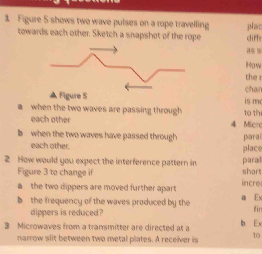 Figure 5 shows two wave pulses on a rope travelling 
plac 
towards each other. Sketch a snapshot of the rope diffr 
as s 
How 
the r 
chan 
is mc 
a when the two waves are passing through 
to the 
each other 4 Micro 
b when the two waves have passed through paral 
each other. 
place 
2 How would you expect the interference pattern in paral 
Figure 3 to change if short 
incre 
the two dippers are moved further apart 
b the frequency of the waves produced by the 
a Ex 
dippers is reduced? 
fir
3 Microwaves from a transmitter are directed at a 
b Ex 
narrow slit between two metal plates. A receiver is 
to