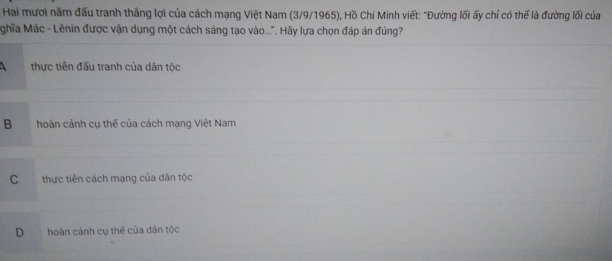 Hai mươi năm đấu tranh thẳng lợi của cách mạng Việt Nam (3/9/1965), Hồ Chí Minh viết: "Đường lối ấy chỉ có thế là đường lối của
ghĩa Mác - Lênin được vận dụng một cách sáng tạo vào...". Hãy lựa chọn đáp án đúng?
 thực tiến đấu tranh của dân tộc
B hoàn cảnh cụ thế của cách mạng Việt Nam
C thực tiên cách mạng của dân tộc
D hoàn cảnh cụ thế của dân tộc