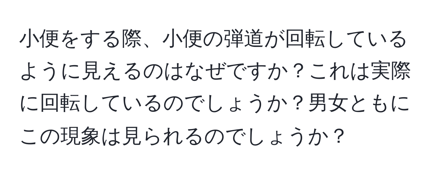 小便をする際、小便の弾道が回転しているように見えるのはなぜですか？これは実際に回転しているのでしょうか？男女ともにこの現象は見られるのでしょうか？