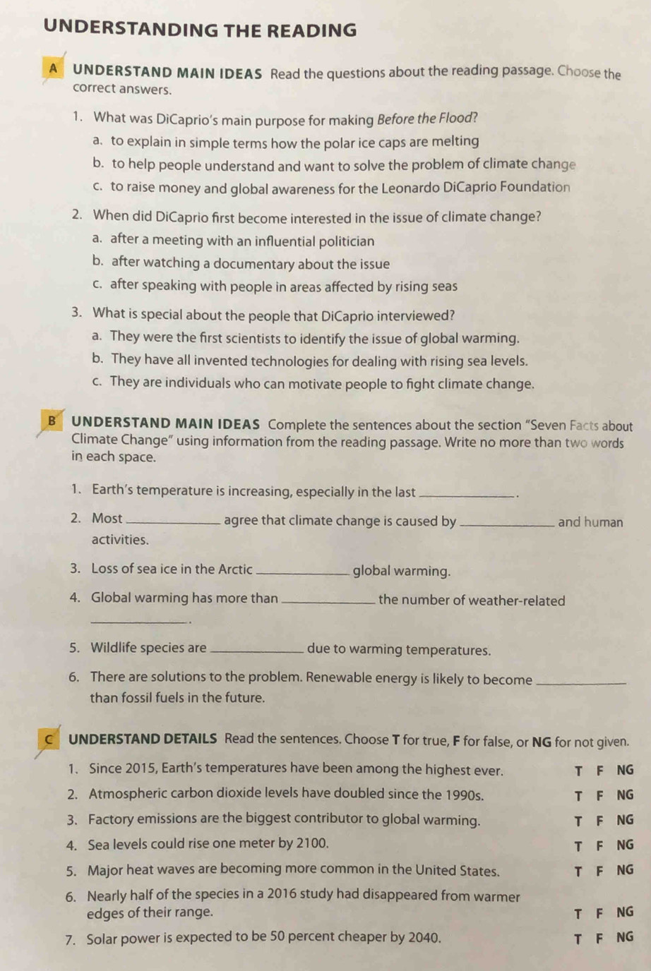 UNDERSTANDING THE READING
A UNDERSTAND MAIN IDEAS Read the questions about the reading passage. Choose the
correct answers.
1. What was DiCaprio’s main purpose for making Before the Flood?
a. to explain in simple terms how the polar ice caps are melting
b. to help people understand and want to solve the problem of climate change
c. to raise money and global awareness for the Leonardo DiCaprio Foundation
2. When did DiCaprio first become interested in the issue of climate change?
a. after a meeting with an influential politician
b. after watching a documentary about the issue
c. after speaking with people in areas affected by rising seas
3. What is special about the people that DiCaprio interviewed?
a. They were the first scientists to identify the issue of global warming.
b. They have all invented technologies for dealing with rising sea levels.
c. They are individuals who can motivate people to fight climate change.
B UNDERSTAND MAIN IDEAS Complete the sentences about the section “Seven Facts about
Climate Change” using information from the reading passage. Write no more than two words
in each space.
1. Earth’s temperature is increasing, especially in the last_
2. Most_ agree that climate change is caused by_ and human
activities.
3. Loss of sea ice in the Arctic _global warming.
4. Global warming has more than _the number of weather-related
_
5. Wildlife species are _due to warming temperatures.
6. There are solutions to the problem. Renewable energy is likely to become_
than fossil fuels in the future.
C UNDERSTAND DETAILS Read the sentences. Choose T for true, F for false, or NG for not given.
1. Since 2015, Earth’s temperatures have been among the highest ever. T F NG
2. Atmospheric carbon dioxide levels have doubled since the 1990s. T F NG
3. Factory emissions are the biggest contributor to global warming. T F NG
4. Sea levels could rise one meter by 2100. T F NG
5. Major heat waves are becoming more common in the United States. T F NG
6. Nearly half of the species in a 2016 study had disappeared from warmer
edges of their range. T F NG
7. Solar power is expected to be 50 percent cheaper by 2040. T F NG