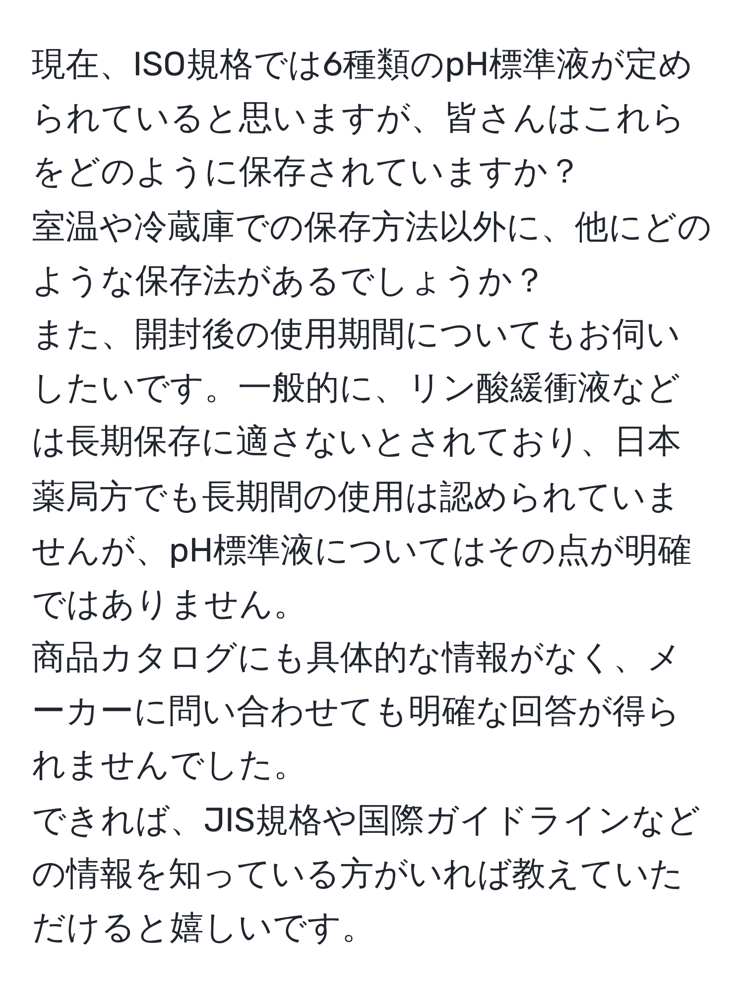 現在、ISO規格では6種類のpH標準液が定められていると思いますが、皆さんはこれらをどのように保存されていますか？  
室温や冷蔵庫での保存方法以外に、他にどのような保存法があるでしょうか？  
また、開封後の使用期間についてもお伺いしたいです。一般的に、リン酸緩衝液などは長期保存に適さないとされており、日本薬局方でも長期間の使用は認められていませんが、pH標準液についてはその点が明確ではありません。  
商品カタログにも具体的な情報がなく、メーカーに問い合わせても明確な回答が得られませんでした。  
できれば、JIS規格や国際ガイドラインなどの情報を知っている方がいれば教えていただけると嬉しいです。