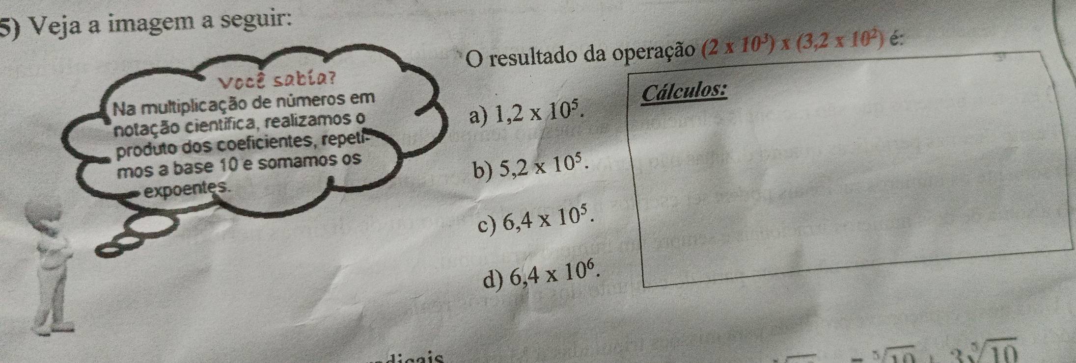 Veja a imagem a seguir:
O resultado da operação (2* 10^3)* (3,2* 10^2) é:
Você sabía?
Na multiplicação de números em Cálculos:
notação científica, realizamos o
a) 1,2* 10^5. 
produto dos coeficientes, repetí
mos a base 10 e somamos os
expoentes. b) 5,2* 10^5.
c) 6,4* 10^5.
d) 6,4* 10^6.
3sqrt[5](10)