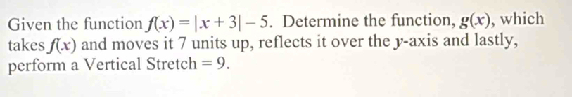 Given the function f(x)=|x+3|-5. Determine the function, g(x) , which 
takes f(x) and moves it 7 units up, reflects it over the y-axis and lastly, 
perform a Vertical Stretch =9.