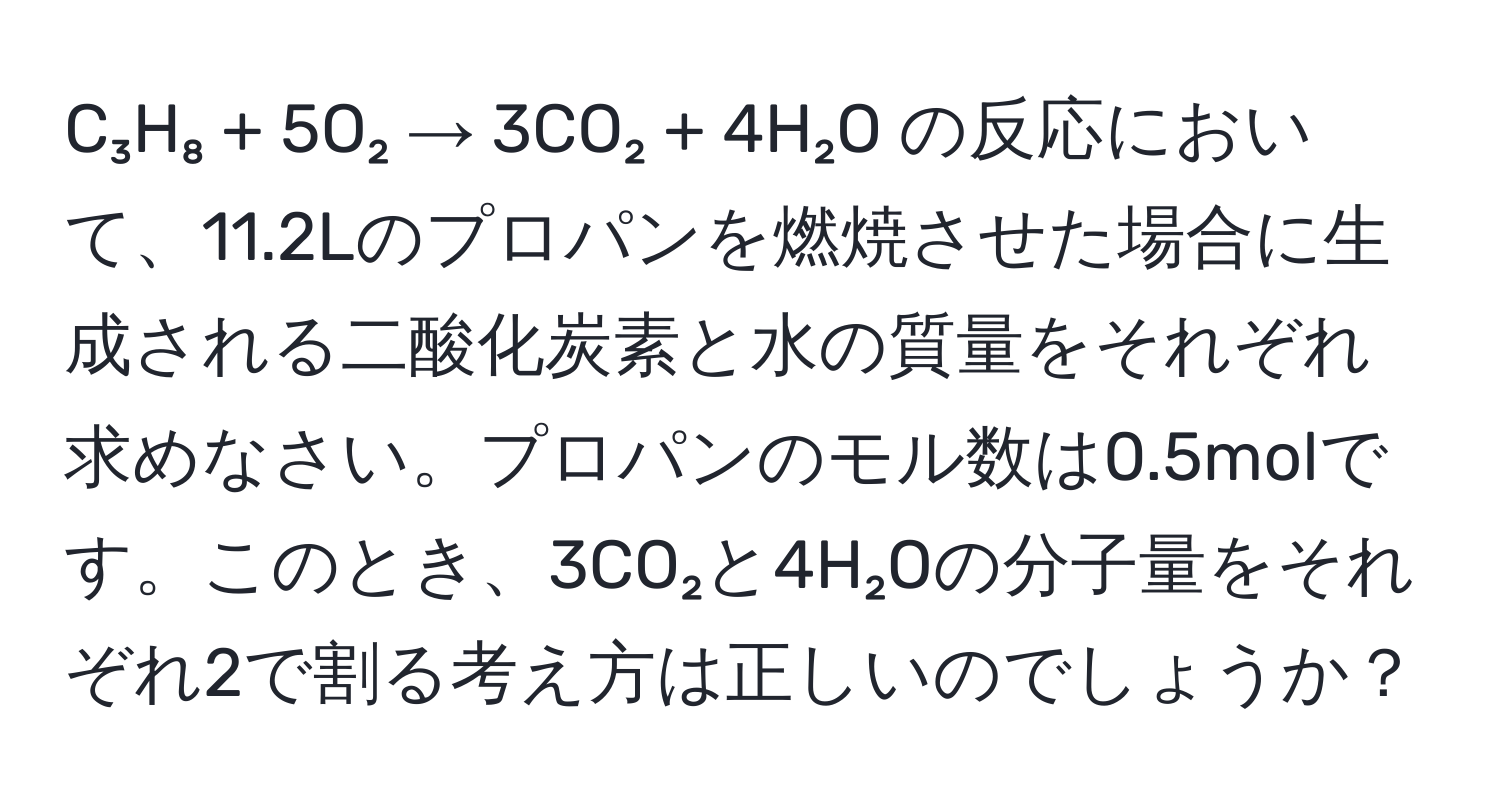 C₃H₈ + 5O₂ → 3CO₂ + 4H₂O の反応において、11.2Lのプロパンを燃焼させた場合に生成される二酸化炭素と水の質量をそれぞれ求めなさい。プロパンのモル数は0.5molです。このとき、3CO₂と4H₂Oの分子量をそれぞれ2で割る考え方は正しいのでしょうか？