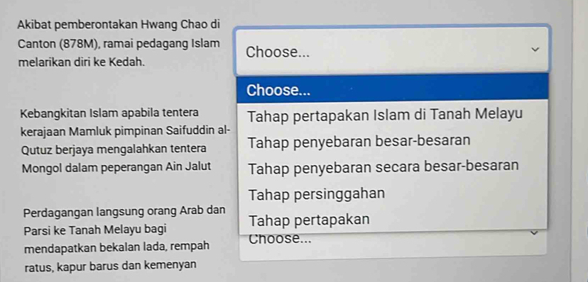 Akibat pemberontakan Hwang Chao di
Canton (878M), ramai pedagang Islam Choose...
melarikan diri ke Kedah.
Choose...
Kebangkitan Islam apabila tentera Tahap pertapakan Islam di Tanah Melayu
kerajaan Mamluk pimpinan Saifuddin al-
Qutuz berjaya mengalahkan tentera Tahap penyebaran besar-besaran
Mongol dalam peperangan Ain Jalut Tahap penyebaran secara besar-besaran
Tahap persinggahan
Perdagangan langsung orang Arab dan
Parsi ke Tanah Melayu bagi Tahap pertapakan
mendapatkan bekalan lada, rempah Choose...
ratus, kapur barus dan kemenyan