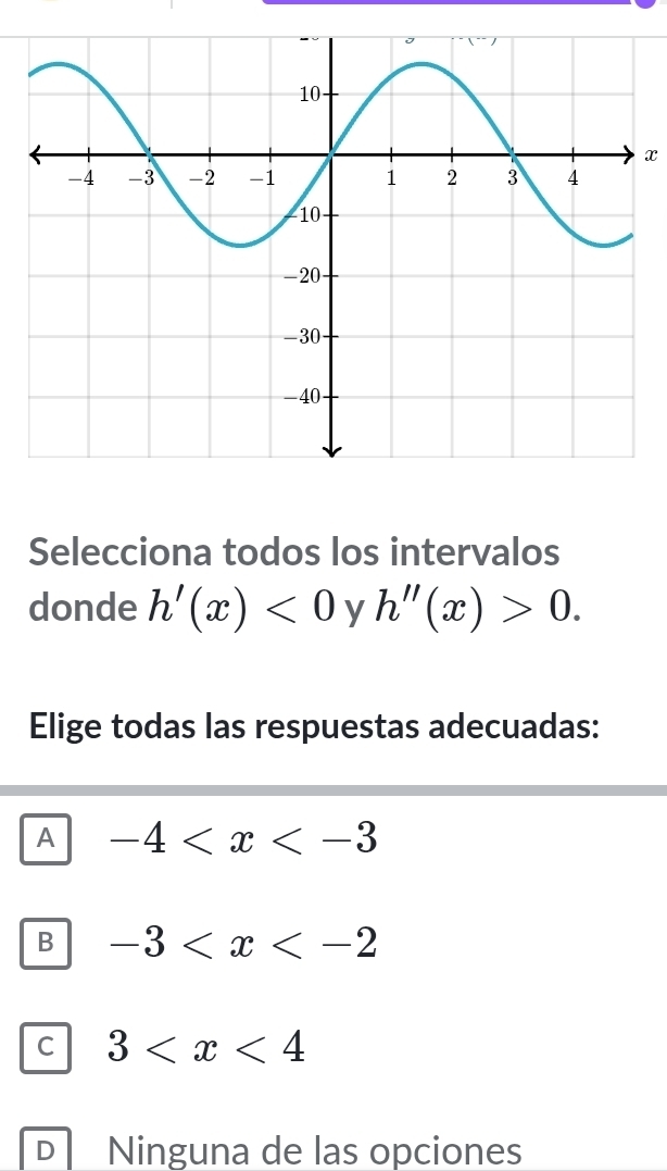 x
Selecciona todos los intervalos
donde h'(x)<0</tex> y h''(x)>0. 
Elige todas las respuestas adecuadas:
A -4
B -3
C 3
D Ninguna de las opciones