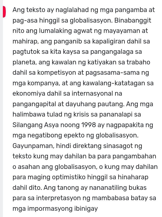 Ang teksto ay naglalahad ng mga pangamba at 
pag-asa hinggil sa globalisasyon. Binabanggit 
nito ang lumalaking agwat ng mayayaman at 
mahirap, ang panganib sa kapaligiran dahil sa 
pagtutok sa kita kaysa sa pangangalaga sa 
planeta, ang kawalan ng katiyakan sa trabaho 
dahil sa kompetisyon at pagsasama-sama ng 
mga kompanya, at ang kawalang-katatagan sa 
ekonomiya dahil sa internasyonal na 
pangangapital at dayuhang pautang. Ang mga 
halimbawa tulad ng krisis sa pananalapi sa 
Silangang Asya noong 1998 ay nagpapakita ng 
mga negatibong epekto ng globalisasyon. 
Gayunpaman, hindi direktang sinasagot ng 
teksto kung may dahilan ba para pangambahan 
o asahan ang globalisasyon, o kung may dahilan 
para maging optimistiko hinggil sa hinaharap 
dahil dito. Ang tanong ay nananatiling bukas 
para sa interpretasyon ng mambabasa batay sa 
mga impormasyong ibinigay