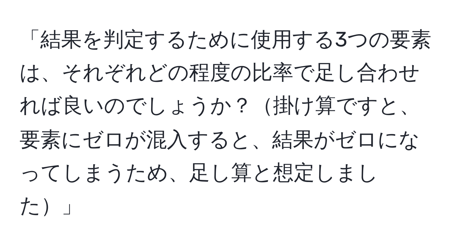 「結果を判定するために使用する3つの要素は、それぞれどの程度の比率で足し合わせれば良いのでしょうか？掛け算ですと、要素にゼロが混入すると、結果がゼロになってしまうため、足し算と想定しました」