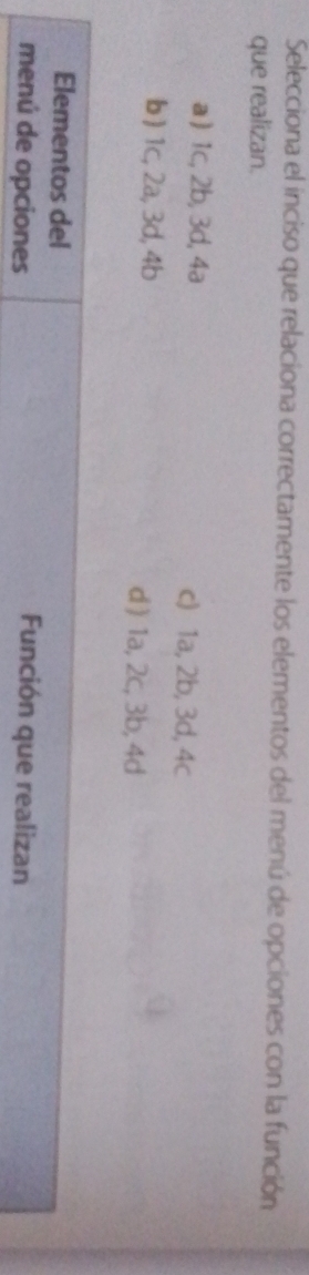 Selecciona el inciso que relaciona correctamente los elementos del menú de opciones con la función
que realizan.
a ) 1c, 2b, 3d, 4a c) 1a, 2b, 3d, 4c
b ) 1c, 2a, 3d, 4b d ) 1a, 2c, 3b, 4d
Elementos del
menú de opciones
Función que realizan