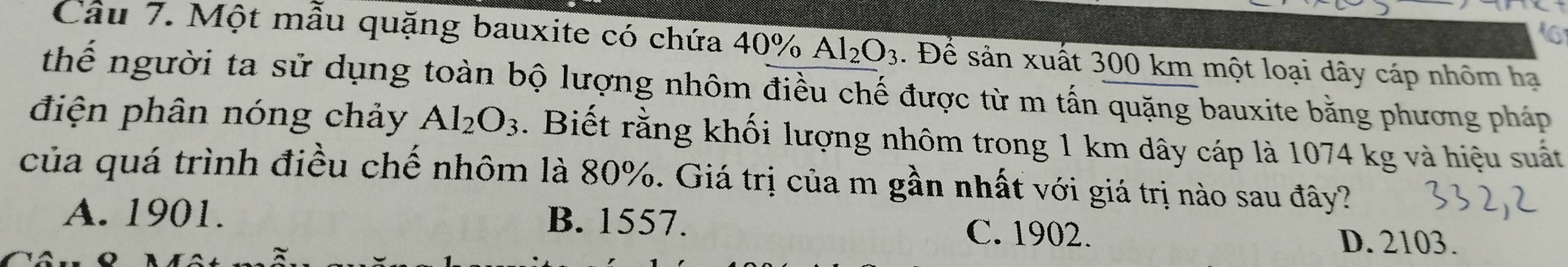 Một mẫu quặng bauxite có chứa 40% Al_2O_3. Để sản xuất 300 km một loại dây cáp nhôm hạ
thế người ta sử dụng toàn bộ lượng nhôm điều chế được từ m tấn quặng bauxite bằng phương pháp
điện phân nóng chảy Al_2O_3. Biết rằng khối lượng nhôm trong 1 km dây cáp là 1074 kg và hiệu suất
của quá trình điều chế nhôm là 80%. Giá trị của m gần nhất với giá trị nào sau đây?
B. 1557.
A. 1901. C. 1902.
D. 2103.