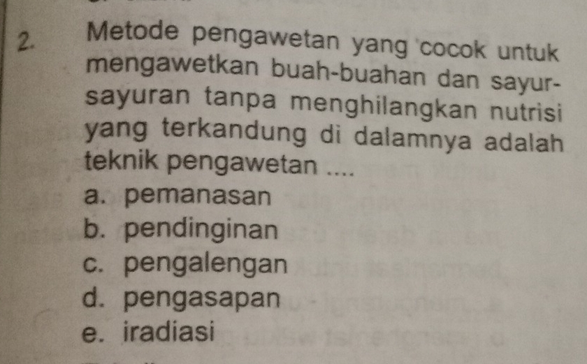 Metode pengawetan yang cocok untuk
mengawetkan buah-buahan dan sayur-
sayuran tanpa menghilangkan nutrisi
yang terkandung di dalamnya adalah .
teknik pengawetan ....
a. pemanasan
b. pendinginan
c. pengalengan
d. pengasapan
e. iradiasi