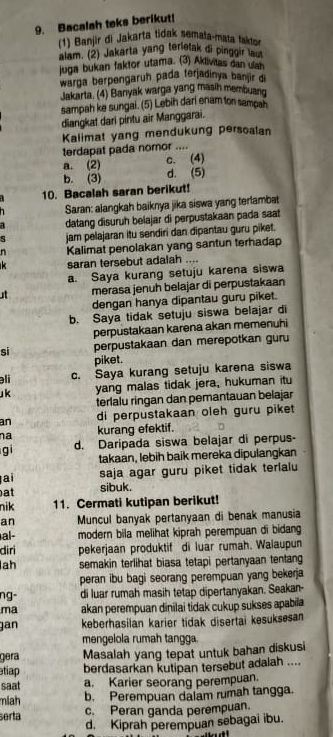 Bacalah teks berikut!
(1) Banjir di Jakarta tidak semata-mata takter
alam. (2) Jakarta yang terietak di pinggir lau
juga bukan faktor utama. (3) Aklivitas dan ulan
warga berpengaruh pada terjadinya banjir di
Jakarta. (4) Banyak warga yang masih membuand
sampah ke sungai. (5) Lebih dari enam ton sampah
diangkat dari pintu air Manggarai.
Kalimat yang mendukung persoalan
terdapat pada nomor ....
a. (2) c. (4)
b. (3) d. (5)
10. Bacalah saran berikut!
Saran: alangkah baiknya jika siswa yang terlambat
datang disuruh belajar di perpustakaan pada saat
jam pelajaran itu sendiri dan dipantau guru piket.
n Kalimat penolakan yang santun terhadap
saran tersebut adalah ....
a. Saya kurang setuju karena siswa
merasa jenuh belajar di perpustakaan
dengan hanya dipantau guru piket.
b. Saya tidak setuju siswa belajar di
perpustakaan karena akan memenuhi
sì perpustakaan dan merepotkan guru
piket.
əli c. Saya kurang setuju karena siswa
k yang malas tidak jera, hukuman itu
terlalu ringan dan pemantauan belajar
an di perpustakaan oleh guru piket
na kurang efektif.
gi d. Daripada siswa belajar di perpus-
takaan, lebih baik mereka dipulangkan
ai saja agar guru piket tidak terlalu
at sibuk.
nik 11. Cermati kutipan berikut!
an Muncul banyak pertanyaan di benak manusia
al- modern bila melihat kiprah perempuan di bidang 
diri pekerjaan produktif di luar rumah. Walaupun
lah semakin terlihat biasa tetapi pertanyaan tentang
peran ibu bagi seorang perempuan yang bekerja
ng- di luar rumah masih tetap dipertanyakan. Seakan-
ma akan perempuan dinilai tidak cukup sukses apabila
gan keberhasilan karier tidak disertai kesuksesan
mengelola rumah tangga
gera Masalah yang tepat untuk bahan diskusi
etiap berdasarkan kutipan tersebut adalah ....
saat a. Karier seorang perempuan.
miah b. Perempuan dalam rumah tangga.
erta c. Peran ganda perempuan.
d. Kiprah perempuan sebagai ibu.