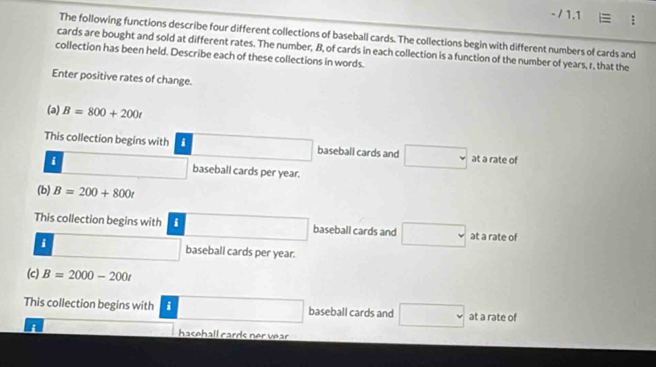 1.1 ≡ ; 
The following functions describe four different collections of baseball cards. The collections begin with different numbers of cards and 
cards are bought and sold at different rates. The number, B, of cards in each collection is a function of the number of years, r, that the 
collection has been held. Describe each of these collections in words. 
Enter positive rates of change. 
(a) B=800+200t
This collection begins with i □ baseball cards and □ at a rate of 
i □ baseball cards per year. 
(b) B=200+800t
This collection begins with i □ baseball cards and □ at a rate of 
i □ baseball cards per year. 
(c) B=2000-200t
This collection begins with i □ baseball cards and □ at a rate of 
i hasehall cards ner vear