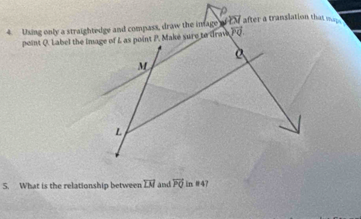 Using only a straightedge and compass, draw the inage of CM after a translation that maps y
point Q. Label the image of L as point P. Make sure to draw overleftrightarrow PQ.
D
M
L
5. What is the relationship between vector LM and overleftrightarrow PQ in # 4?