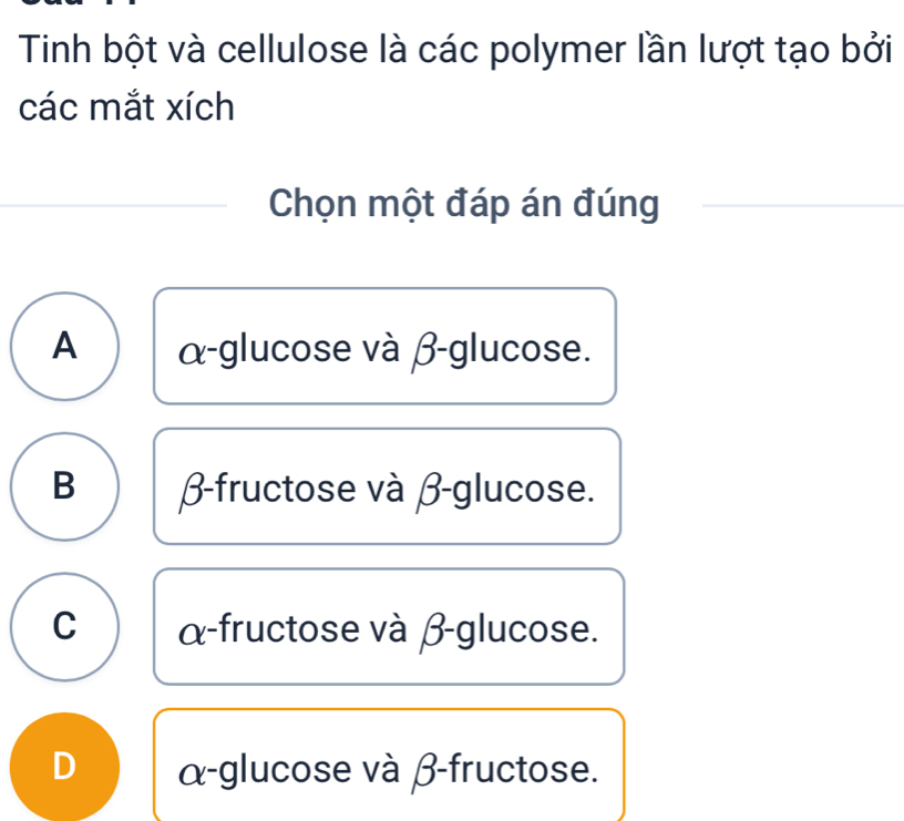 Tinh bột và cellulose là các polymer lần lượt tạo bởi
các mắt xích
Chọn một đáp án đúng
A α -glucose và β -glucose.
B β -fructose và β -glucose.
C α -fructose và β -glucose.
D α -glucose và β -fructose.