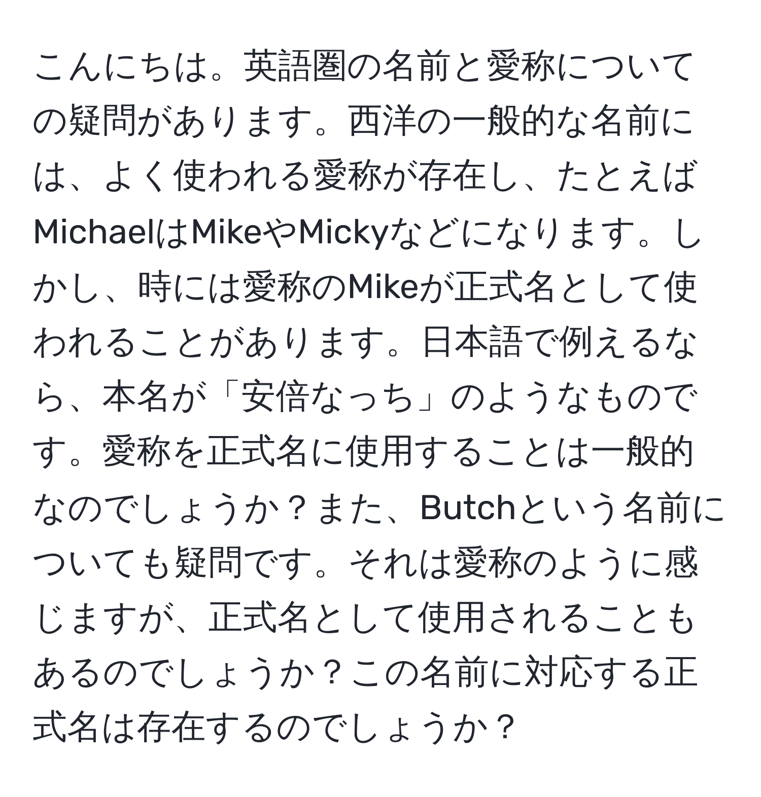 こんにちは。英語圏の名前と愛称についての疑問があります。西洋の一般的な名前には、よく使われる愛称が存在し、たとえばMichaelはMikeやMickyなどになります。しかし、時には愛称のMikeが正式名として使われることがあります。日本語で例えるなら、本名が「安倍なっち」のようなものです。愛称を正式名に使用することは一般的なのでしょうか？また、Butchという名前についても疑問です。それは愛称のように感じますが、正式名として使用されることもあるのでしょうか？この名前に対応する正式名は存在するのでしょうか？