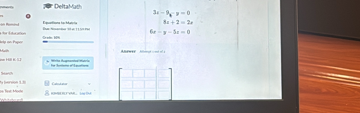 inments DeltaMath
3z-9-y=0
on Remind Equations to Matrix
8z+2=2x
Due: November 10 at 11:59 PM
a for Education
6x-y-5z=0
Grade: 10%
lelp on Paper
Math Answer Attempt 1 out of 2
aw Hill K-12 Write Augmented Matrix
for Systems of Equations
Search
fy (version 1.3) Calculator
os Test Mode KIMBERLY VAR... Log Out
Whiteboard)