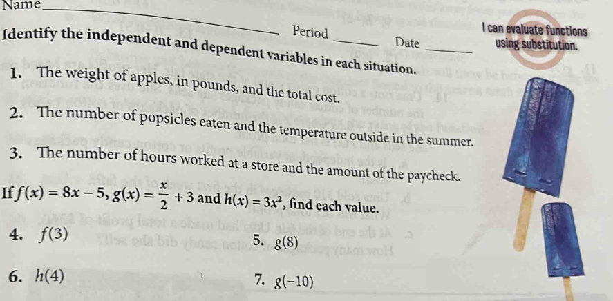 Name_ 
I can evaluate functions 
Period Date 
using substitution. 
Identify the independent and dependent variables in each situation._ 
1. The weight of apples, in pounds, and the total cost. 
2. The number of popsicles eaten and the temperature outside in the summer. 
3. The number of hours worked at a store and the amount of the paycheck. 
If f(x)=8x-5, g(x)= x/2 +3 and h(x)=3x^2 , find each value. 
4. f(3)
5. g(8)
6. h(4) 7. g(-10)