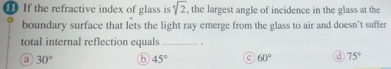 If the refractive index of glass is sqrt(2) , the largest angle of incidence in the glass at the
boundary surface that lets the light ray emerge from the glass to air and doesn’t suffer
total internal reflection equals_
a 30°
b 45°
c 60°
d 75°