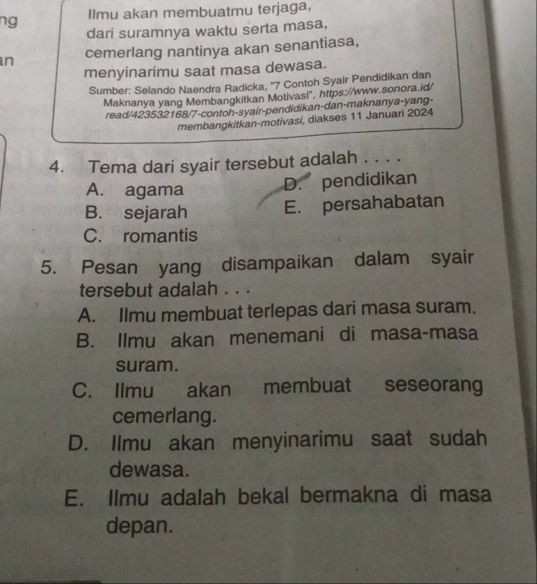 ng Ilmu akan membuatmu terjaga,
dari suramnya waktu serta masa,
n cemerlang nantinya akan senantiasa,
menyinarimu saat masa dewasa.
Sumber: Selando Naendra Radicka, '' 7 Contoh Syair Pendidikan dan
Maknanya yang Membangkitkan Motivasi", https://www.sonora.id/
read/423532168/7-contoh-syair-pendidikan-dan-maknanya-yang-
membangkitkan-motivasí, diakses 11 Januari 2024
4. Tema dari syair tersebut adalah . . . .
A. agama
D. pendidikan
B. sejarah E. persahabatan
C. romantis
5. Pesan yang disampaikan dalam syair
tersebut adalah . . .
A. Ilmu membuat terlepas dari masa suram.
B. Ilmu akan menemani di masa-masa
suram.
C. Ilmu akan membuat seseorang
cemerlang.
D. Ilmu akan menyinarimu saat sudah
dewasa.
E. Ilmu adalah bekal bermakna di masa
depan.