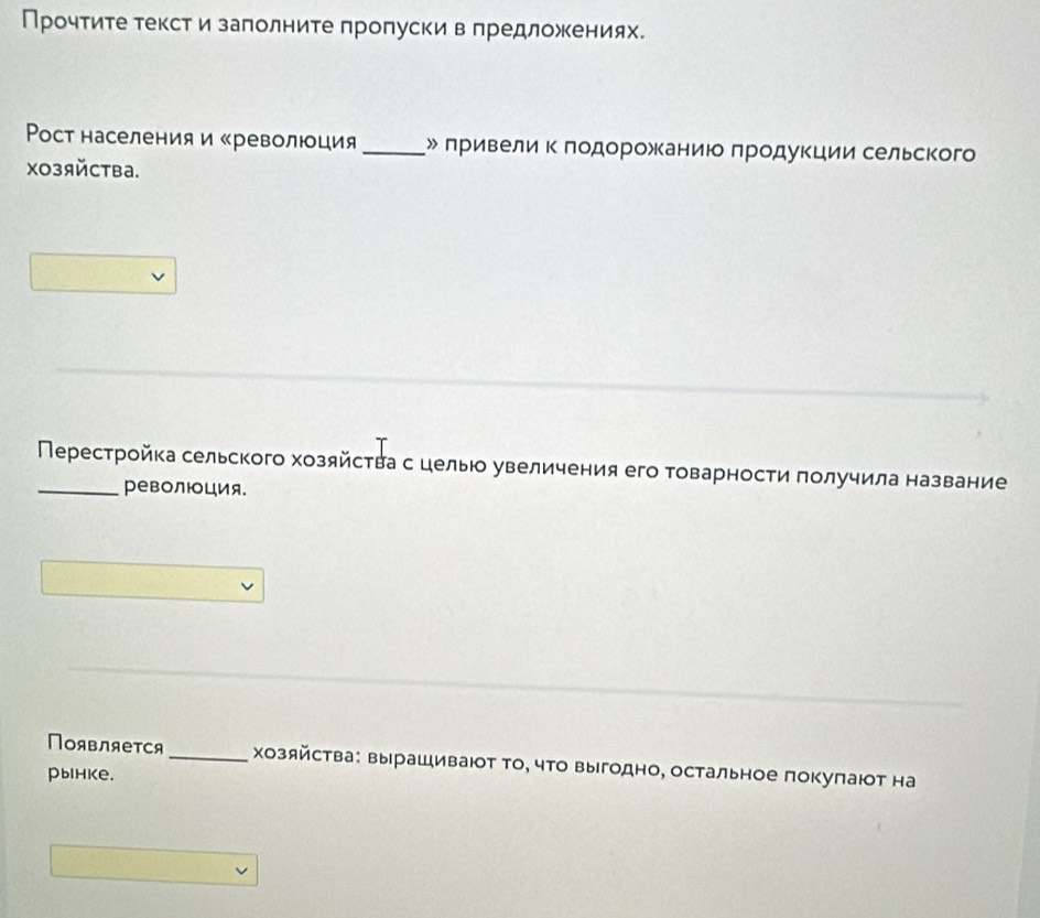 Прочтите текст и заπолните πропуски в πредложениях. 
Poст населения и «революция _» лривели к лодорожаниюо лродукции сельского 
Xозяйства. 
_Перестройка сельского хозяйсτва с цель увеличения его товарности πолучила название 
революция. 
Появляется _хозяйства: вырашивают То, что выгодно, остальное покупают на 
pынкe.