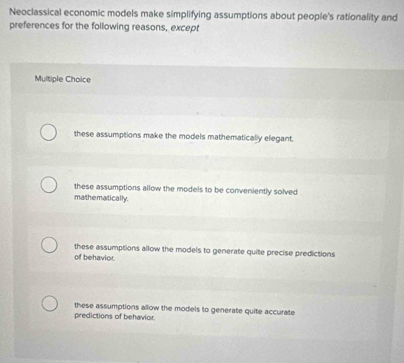 Neoclassical economic models make simplifying assumptions about people's rationality and
preferences for the following reasons, except
Multiple Choice
these assumptions make the models mathematically elegant.
these assumptions allow the models to be conveniently solved
mathematically.
these assumptions allow the models to generate quite precise predictions
of behavior.
these assumptions allow the models to generate quite accurate
predictions of behavior.