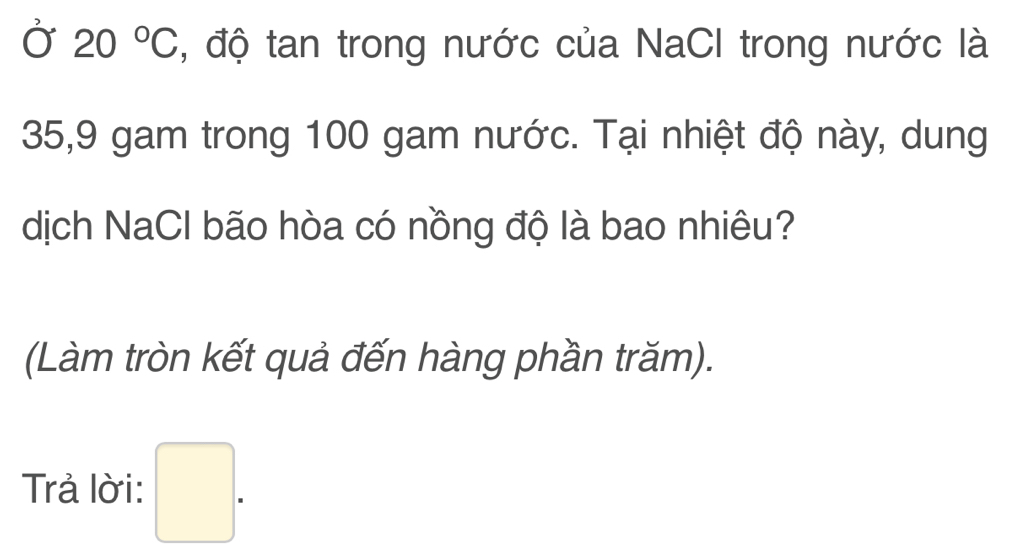 Ở 20°C , độ tan trong nước của NaCI trong nước là
35, 9 gam trong 100 gam nước. Tại nhiệt độ này, dung 
dịch NaCl bão hòa có nồng độ là bao nhiêu? 
(Làm tròn kết quả đến hàng phần trăm). 
Trả lời: □ .