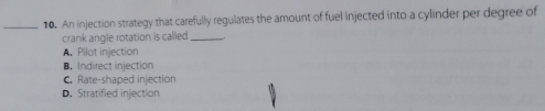 An injection strategy that carefully regulates the amount of fuel injected into a cylinder per degree of
crank angle rotation is called_
A. Pilot injection
B. Indirect injection
C.Rate-shaped injection
D. Stratified injection
