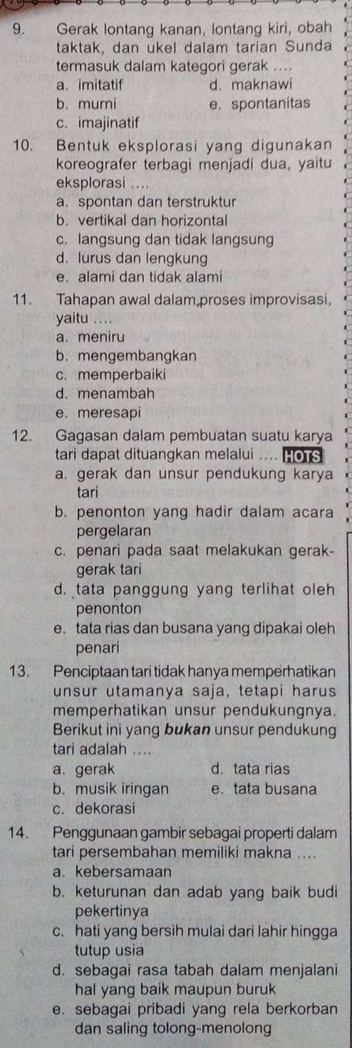 Gerak lontang kanan, lontang kiri, obah
taktak, dan ukel dalam tarian Sunda
termasuk dalam kategori gerak ....
a. imitatif d. maknawi
b. murni e. spontanitas
c. imajinatif
10. Bentuk eksplorasi yang digunakan
koreografer terbagi menjadi dua, yaitu
eksplorasi ....
a.spontan dan terstruktur
b. vertikal dan horizontal
c. langsung dan tidak langsung
d. lurus dan lengkung
e. alami dan tidak alami
11. Tahapan awal dalam proses improvisasi,
yaitu ...
a. meniru
b. mengembangkan
c. memperbaiki
d. menambah
e. meresapi
12. Gagasan dalam pembuatan suatu karya
tari dapat dituangkan melalui .... HOTS
a. gerak dan unsur pendukung karya
tari
b. penonton yang hadir dalam acara
pergelaran
c. penari pada saat melakukan gerak-
gerak tari
d. tata panggung yang terlihat oleh
penonton
e. tata rias dan busana yang dipakai oleh
penari
13. Penciptaan tari tidak hanya memperhatikan
unsur utamanya saja, tetapi harus
memperhatikan unsur pendukungnya.
Berikut ini yang bukan unsur pendukung
tari adalah ....
a. gerak d. tata rias
b. musik iringan e.tata busana
c. dekorasi
14. Penggunaan gambir sebagai properti dalam
tari persembahan memiliki makna ....
a. kebersamaan
b. keturunan dan adab yang baik budi
pekertinya
c. hati yang bersih mulai dari lahir hingga
tutup usia
d. sebagai rasa tabah dalam menjalani
hal yang baik maupun buruk
e. sebagai pribadi yang rela berkorban
dan saling tolong-menolong