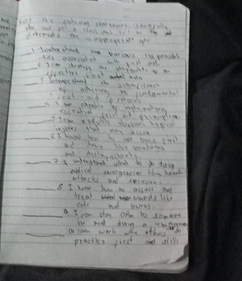 had head lhe pollowieg stattbents chrerolly 
ate and all a cleck and (V ) in the 
setements the is appropetn you 
_1tonerslond the verios iss pousbl 
its ossocraled with firsd ad 
_8. J c ldreily the atlrieues o a 
epcective siest l ada 
_3. Icompretend the siguican 
of aditing to jundawental 
cot aid p redocols 
_ I am capable by implepating 
easential shald and pnoples 
_I tcan coduble dusious xyce 
injuies that may accor 
_cI know how to we bose fir 
aid ters like nondanges 
and dilngecorts 
_7 4 understand what do do during 
mindical eneraenese like heard 
attacks and seisure. 
_s I krow hov to access and 
treat wele cands like 
cus ad burns. 
_9. I can stoy calm 10 somere 
in hod diring a meguies 
_to lcan work whe other 
practks first and sills