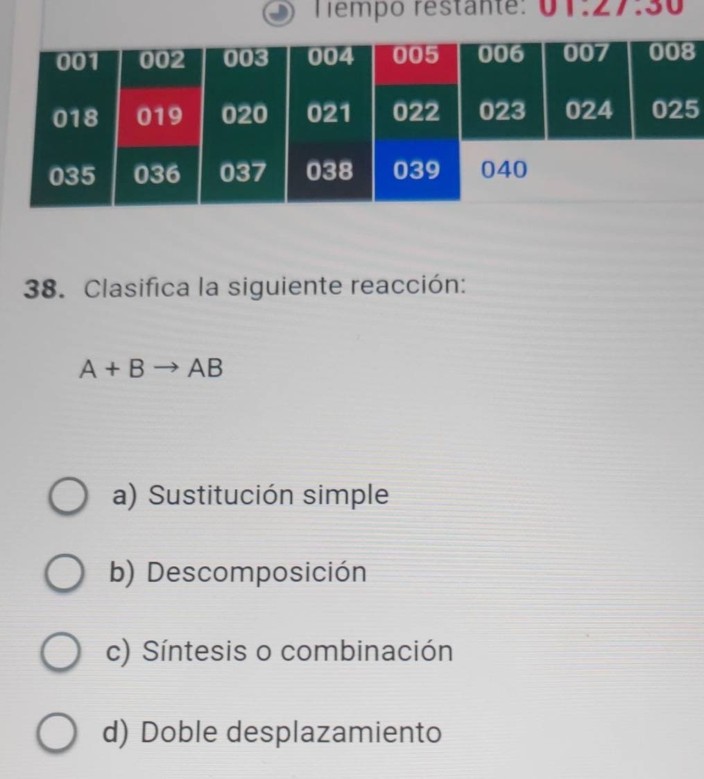 Tempo restante: 01.27.30 
5
38. Clasifica la siguiente reacción:
A+Bto AB
a) Sustitución simple
b) Descomposición
c) Síntesis o combinación
d) Doble desplazamiento