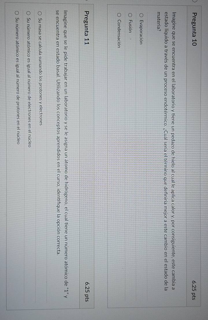 Pregunta 10 6.25 pts
Imagine que se encuentra en el laboratorio y tiene un pedazo de hielo al cual le aplica calor y, por consiguiente, este cambia a
estado líquido a través de un proceso endotérmico. ¿Cuál sería el término que definiría mejor a este cambio en el estado de la
materia?
Evaporación
Fusión . ,
Condensación
Pregunta 11 6.25 pts
Imagine que se le pide trabajar en un laboratorio y se le asigna un átomo de hidrógeno, el cual tiene un número atómico de “ 1 ” y
se encuentra en estado basal. Utilizando los conceptos aprendidos en el curso, identifique la opción correcta.
Su masa se calcula sumando los protones y electrones
Su número atómico es igual al número de electrones en el núcleo
Su número atómico es igual al número de protones en el núcleo