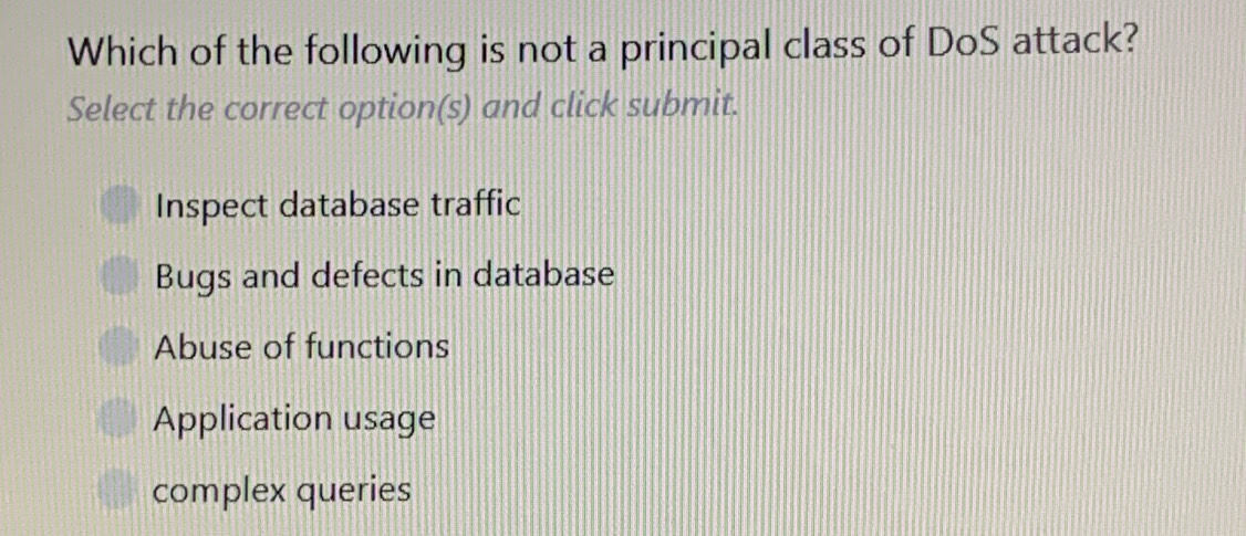 Which of the following is not a principal class of DoS attack?
Select the correct option(s) and click submit.
Inspect database traffic
Bugs and defects in database
Abuse of functions
Application usage
complex queries