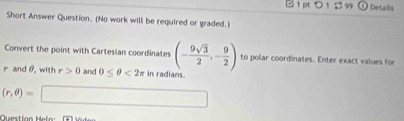 つ 1 99 ① Details 
Short Answer Question. (No work will be required or graded.) 
Convert the point with Cartesian coordinates (- 9sqrt(3)/2 ,- 9/2 ) to polar coordinates. Enter exact values for
r and θ, with r>0 and 0≤ θ <2π in radians.
(r,θ )=□
Question Hel