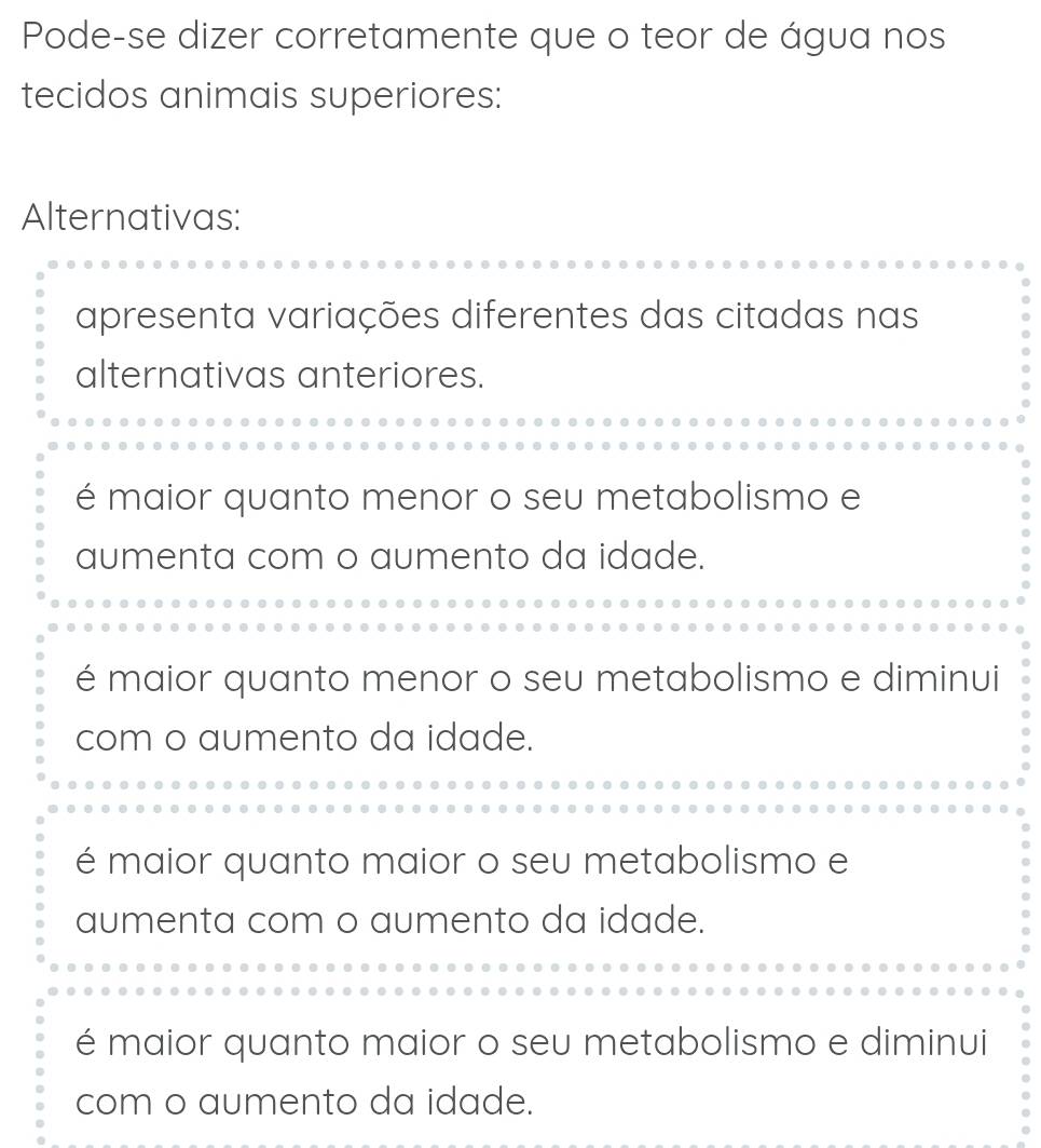 Pode-se dizer corretamente que o teor de água nos
tecidos animais superiores:
Alternativas:
apresenta variações diferentes das citadas nas
alternativas anteriores.
é maior quanto menor o seu metabolismo e
aumenta com o aumento da idade.
é maior quanto menor o seu metabolismo e diminui
com o aumento da idade.
é maior quanto maior o seu metabolismo e
aumenta com o aumento da idade.
é maior quanto maior o seu metabolismo e diminui
com o aumento da idade.