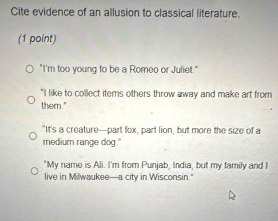 Cite evidence of an allusion to classical literature.
(1 point)
“I’m too young to be a Romeo or Juliet.”
“I like to collect items others throw away and make art from
them."
“It’s a creature—part fox, part lion, but more the size of a
medium range dog."
“My name is Ali. I'm from Punjab, India, but my family and I
live in Milwaukee—a city in Wisconsin.”